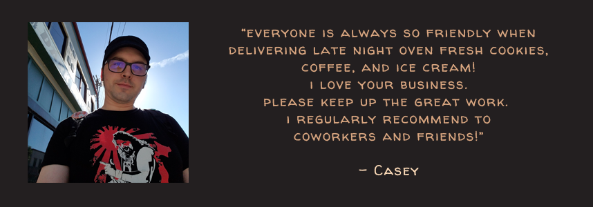 Everyone is always friendly when delivering late night oven fresh cookies, coffee cold brew and ice cream. I love your business. Please keep up the great work. I regularly recommend to coworkers and friends! - Casey
